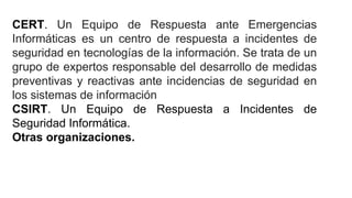 CERT. Un Equipo de Respuesta ante Emergencias
Informáticas es un centro de respuesta a incidentes de
seguridad en tecnologías de la información. Se trata de un
grupo de expertos responsable del desarrollo de medidas
preventivas y reactivas ante incidencias de seguridad en
los sistemas de información
CSIRT. Un Equipo de Respuesta a Incidentes de
Seguridad Informática.
Otras organizaciones.
 