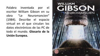 Palabra inventada por el
escritor William Gibson en su
obra “Le Neuromancien“
(1984). Describe el espacio
virtual en el que circulan los
datos electrónicos de las PC de
todo el mundo. Glosario de la
Unión Europea.
 
