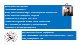 Aldo Ramiro Valdez Alvarado
Licenciado en Informática
Master en Dirección Estrategica en Tecnologías de la Información
Máster en Business Intelligence y Big Data
Docente Titular de Pregrado en la UMSA
Docente de Postgrado en la UMSA y otras Universidades
Ex - Coordinador del Postgrado en Informática UMSA
Conferencista Nacional e Internacional
http://aldovaldezalvarado.blogspot.com/
https://www.linkedin.com/in/msc-aldo-valdez-alvarado-17464820
aldo_valdez@hotmail.com
 