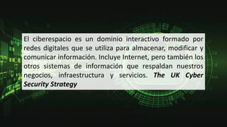 El ciberespacio es un dominio interactivo formado por
redes digitales que se utiliza para almacenar, modificar y
comunicar información. Incluye Internet, pero también los
otros sistemas de información que respaldan nuestros
negocios, infraestructura y servicios. The UK Cyber
Security Strategy
 