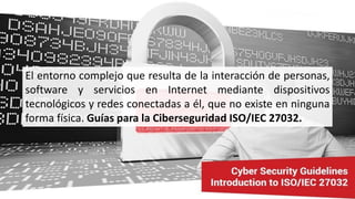 El entorno complejo que resulta de la interacción de personas,
software y servicios en Internet mediante dispositivos
tecnológicos y redes conectadas a él, que no existe en ninguna
forma física. Guías para la Ciberseguridad ISO/IEC 27032.
 