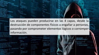 Los ataques pueden producirse en las 4 capas, desde la
destrucción de componentes físicos a engañar a personas,
pasando por comprometer elementos lógicos o corromper
información.
 