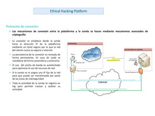 www.andanzatechnologies.com
Protocolo de conexión:
 Los mecanismos de conexión entre la plataforma y la sonda se hacen mediante mecanismos avanzados de
criptografía
• La conexión se establece desde la sonda
hacia la dirección IP de la plataforma
mediante un túnel seguro por lo que la red
del cliente nunca se expone a internet.
 La persistencia de la conexión es revisada de
forma permanente. En caso de caída se
restablece de forma automática y autónoma.
 El uso del ancho de banda es autolimitado
para optimizar el uso de recursos de red.
 A la sonda se le asigna una IP fija de la red
para que pueda ser monitorizada por parte
de las áreas de red/seguridad.
 Toda la actividad de la sonda se registra en
log para permitir tracear y auditar su
actividad.
Ethical Hacking Platform
 