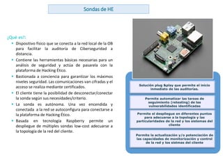 www.andanzatechnologies.com
Sondas de HE
¿Qué es?:
 Dispositivo físico que se conecta a la red local de la OB
para facilitar la auditoría de Ciberseguridad a
distancia.
 Contiene las herramientas básicas necesarias para un
análisis de seguridad y actúa de pasarela con la
plataforma de Hacking Ético.
 Bastionada a conciencia para garantizar los máximos
niveles seguridad. Las comunicaciones van cifradas y el
acceso se realiza mediante certificados.
 El cliente tiene la posibilidad de desconectar/conectar
la sonda según sus necesidades/criterio.
 La sonda es autónoma. Una vez encendida y
conectada a la red se autoconfigura para conectarse a
la plataforma de Hacking Ético.
 Basada en tecnología Raspberry permite un
despliegue de múltiples sondas low-cost adecuarse a
la topología de la red del cliente.
BENEFICIOS
Solución plug &play que permite el inicio
inmediato de las auditorías.
Permite automatizar las tareas de
seguimiento (retesting) de las
vulnerabilidades identificadas
Permite el despliegue en diferentes puntos
para adecuarse a la topología y las
particularidades de la red y los sistemas del
cliente
Permite la actualización y/o potenciación de
las capacidades de monitorización y control
de la red y los sistmas del cliente
 