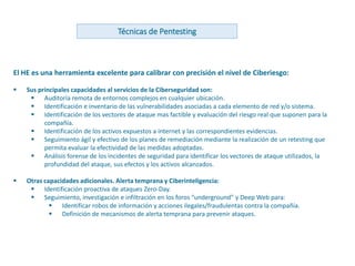 www.andanzatechnologies.com
El HE es una herramienta excelente para calibrar con precisión el nivel de Ciberiesgo:
 Sus principales capacidades al servicios de la Ciberseguridad son:
 Auditoría remota de entornos complejos en cualquier ubicación.
 Identificación e inventario de las vulnerabilidades asociadas a cada elemento de red y/o sistema.
 Identificación de los vectores de ataque mas factible y evaluación del riesgo real que suponen para la
compañía.
 Identificación de los activos expuestos a internet y las correspondientes evidencias.
 Seguimiento ágil y efectivo de los planes de remediación mediante la realización de un retesting que
permita evaluar la efectividad de las medidas adoptadas.
 Análisis forense de los incidentes de seguridad para identificar los vectores de ataque utilizados, la
profundidad del ataque, sus efectos y los activos alcanzados.
 Otras capacidades adicionales. Alerta temprana y Ciberinteligencia:
 Identificación proactiva de ataques Zero-Day.
 Seguimiento, investigación e infiltración en los foros “underground” y Deep Web para:
 Identificar robos de información y acciones ilegales/fraudulentas contra la compañía.
 Definición de mecanismos de alerta temprana para prevenir ataques.
Técnicas de Pentesting
 