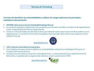 www.andanzatechnologies.com
A la hora de identificar las vulnerabilidades y calibrar los riesgos aplicamos los principales
estándares internacionales
 OSSTMM. Open Source Security Testing Methodology Manual.
 Es uno de los estándares profesionales más completos y comúnmente utilizados en Auditorías de Seguridad para
revisar la Seguridad de los Sistemas desde Internet.
 Incluye un marco de trabajo que describe las fases que habría de realizar para la ejecución de la auditoría. Se ha
logrado gracias a un consenso entre cientos de expertos internacionales sobre el tema, que colaboran entre sí
mediante Internet.
http://osstmm.org
 CVSS. Common Vulnerability Scoring System.
 Con el objetivo de valorar de forma objetiva las vulnerabilidades utilizamos la metodología CVSS que es el
estándar internacional de facto.
 La elección de esta métrica se basa en la necesidad de tener un sistema de valoración independiente de los
fabricantes y respaldada por un organismo de referencia a nivel mundial como el FIRST.
http://first.org/cvss/
Técnicas de Pentesting
 