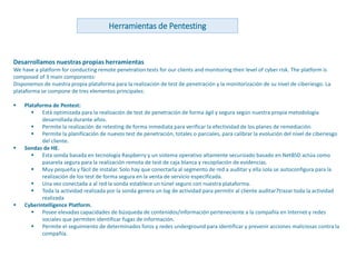 www.andanzatechnologies.com
Desarrollamos nuestras propias herramientas
We have a platform for conducting remote penetration tests for our clients and monitoring their level of cyber risk. The platform is
composed of 3 main components:
Disponemos de nuestra propia plataforma para la realización de test de penetración y la monitorización de su nivel de ciberiesgo. La
plataforma se compone de tres elementos principales:
 Plataforma de Pentest:
 Está optimizada para la realización de test de penetración de forma ágil y segura según nuestra propia metodología
desarrollada durante años.
 Permite la realización de retesting de forma inmediata para verificar la efectividad de los planes de remediación.
 Permite la planificación de nuevos test de penetración, totales o parciales, para calibrar la evolución del nivel de ciberiesgo
del cliente.
 Sondas de HE.
 Esta sonda basada en tecnología Raspberry y un sistema operativo altamente securizado basado en NetBSD actúa como
pasarela segura para la realización remota de test de caja blanca y recopilación de evidencias.
 Muy pequeña y fácil de instalar. Solo hay que conectarla al segmento de red a auditar y ella sola se autoconfigura para la
realización de los test de forma segura en la venta de servicio especificada.
 Una vez conectada a al red la sonda establece un túnel seguro con nuestra plataforma.
 Toda la actividad realizada por la sonda genera un log de actividad para permitir al cliente auditar7trazar toda la actividad
realizada
 Cyberintelligence Platform.
 Posee elevadas capacidades de búsqueda de contenidos/información perteneciente a la compañía en Internet y redes
sociales que permiten identificar fugas de información.
 Permite el seguimiento de determinados foros y redes underground para identificar y prevenir acciones maliciosas contra la
compañía.
Herramientas de Pentesting
 