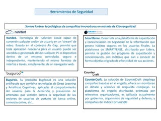 www.andanzatechnologies.com
Somos Partner tecnológicos de compañías innovadoras en materia de Ciberseguridad
Herramientas de Seguridad
Randed. Tecnología de Isolation Cloud capaz de
convertir cualquier sesión de usuario en un ‘stream’ de
video. Basada en el concepto Air Gap, permite que
toda aplicación necesaria para el usuario puede ser
accedida y gestionada desde cualquier PC o dispositivo
dentro de un entorno controlado, seguro e
independiente, manteniendo el mismo formato de
interfaz a través, simplemente, de un navegador web.
Buguroo. Su producto bugFraud es una solución
antifraude que combina tecnologías de Deep Learning
y Analíticas Cognitivas, aplicadas al comportamiento
del usuario, para la detección y prevención de
amenazas que atenten contra la seguridad de las
sesiones de usuarios de portales de banca online,
comercio online, etc…
Smartfense. Desarrolla una plataforma de capacitación
y concienciación en Seguridad de la Información que
genera hábitos seguros en los usuarios finales. La
plataforma de SMARTFENSE, distribuida por Lidera,
permite la gestión del programa de capacitación y
concienciación, con métricas que dan a conocer de
forma objetiva el grado de efectividad de sus acciones.
CounterCraft. La solución de CounterCraft despliega
campañas basadas en el engaño, ofrece un monitoreo
en detalle y acciones de respuesta complejas. La
plataforma de engaño distribuido, premiada por
relevantes organizaciones, es utilizada actualmente
por gobiernos, organismos de seguridad y defensa, y
compañías del índice Fortune500
 
