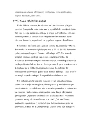 sociales para adquirir información confidencial como contraseñas,
tarjetas de crédito, entre otros.
ETICA EN LA CIBERSEGURIDAD
En las últimas semanas, los diversos hackeos bancarios y la gran
cantidad de especulaciones en torno a la seguridad del manejo de datos
han sido foco de atención no sólo de la prensa y el Gobierno, sino que
también parte de la conversación obligada entre los usuarios de las
diversas formas de pago virtual, tan populares hoy entre los chilenos.
Si tomamos en cuenta que, según un Estudio de Accenture y Oxford
Economics, la economía digital representa el 22,2% del PIB de nuestro
país, considerando que en Estados Unidos llega al 33,7%, no es de
extrañar entonces que Chile sea el país con el mayor índice de
Valoración Económica Digital de Latinoamérica, donde la proliferación
de dispositivos móviles e internet hace que estos lleguen prácticamente a
la totalidad de la población, realizándose cadadía millones de
transacciones electrónicas que no están exentas de riesgo. Todo avance
tecnológico conlleva riesgos de seguridad asociados a su uso.
Sin embargo, existe un punto esencial: si bien una entidad puede
contar con la mejor tecnología en ciberseguridad y profesionales que
cuenten conlos conocimientos más avanzados para evitar la vulneración
de sistemas, ¿qué ocurre con quien está a cargo de esa información
privilegiada? ¿Realmente cuenta con los estándares éticos requeridos
para estar a cargo de esos delicados procesos?¿Qué medidas de
evaluación, seguimiento y control de este factor están adoptando las
empresas? Al final del día, la tecnología y los sistemas son manejados
 