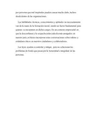 por personas que mal inspiradas pueden causar mucho daño, incluso
desdedentro de las organizaciones.
Las habilidades técnicas, conocimientos y aptitudes no necesariamente
van de la mano de la formación moral, siendo un factor fundamental para
quienes se encuentren en dichos cargos. En un contexto empresarial en
que la desconfianza y la sospechaestán cada día más arraigados en
nuestro país, es básico incorporar estas conversaciones sobrevalores y
estándares éticos en nuestros ciudadanos y colaboradores.
Las leyes ayudan a controlar y mitigar, pero no solucionan los
problemas de fondo que pasan porla honestidad e integridad de las
personas.
 