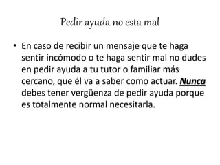 Pedir ayuda no esta mal
• En caso de recibir un mensaje que te haga
sentir incómodo o te haga sentir mal no dudes
en pedir ayuda a tu tutor o familiar más
cercano, que él va a saber como actuar. Nunca
debes tener vergüenza de pedir ayuda porque
es totalmente normal necesitarla.
 