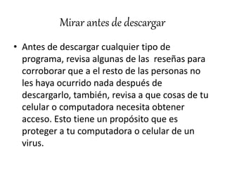 Mirar antes de descargar
• Antes de descargar cualquier tipo de
programa, revisa algunas de las reseñas para
corroborar que a el resto de las personas no
les haya ocurrido nada después de
descargarlo, también, revisa a que cosas de tu
celular o computadora necesita obtener
acceso. Esto tiene un propósito que es
proteger a tu computadora o celular de un
virus.
 