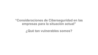 “Consideraciones de Ciberseguridad en las
empresas para la situación actual”
¿Qué tan vulnerables somos?
 