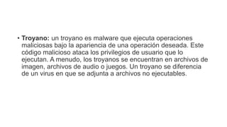 • Troyano: un troyano es malware que ejecuta operaciones
maliciosas bajo la apariencia de una operación deseada. Este
código malicioso ataca los privilegios de usuario que lo
ejecutan. A menudo, los troyanos se encuentran en archivos de
imagen, archivos de audio o juegos. Un troyano se diferencia
de un virus en que se adjunta a archivos no ejecutables.
 