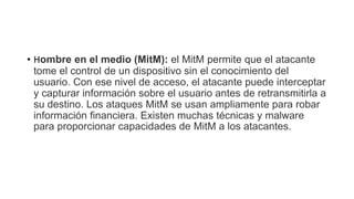 • Hombre en el medio (MitM): el MitM permite que el atacante
tome el control de un dispositivo sin el conocimiento del
usuario. Con ese nivel de acceso, el atacante puede interceptar
y capturar información sobre el usuario antes de retransmitirla a
su destino. Los ataques MitM se usan ampliamente para robar
información financiera. Existen muchas técnicas y malware
para proporcionar capacidades de MitM a los atacantes.
 