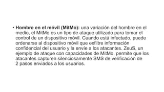 • Hombre en el móvil (MitMo): una variación del hombre en el
medio, el MitMo es un tipo de ataque utilizado para tomar el
control de un dispositivo móvil. Cuando está infectado, puede
ordenarse al dispositivo móvil que exfiltre información
confidencial del usuario y la envíe a los atacantes. ZeuS, un
ejemplo de ataque con capacidades de MitMo, permite que los
atacantes capturen silenciosamente SMS de verificación de
2 pasos enviados a los usuarios.
 