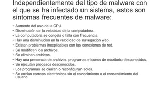 Independientemente del tipo de malware con
el que se ha infectado un sistema, estos son
síntomas frecuentes de malware:
• Aumento del uso de la CPU.
• Disminución de la velocidad de la computadora.
• La computadora se congela o falla con frecuencia.
• Hay una disminución en la velocidad de navegación web.
• Existen problemas inexplicables con las conexiones de red.
• Se modifican los archivos.
• Se eliminan archivos.
• Hay una presencia de archivos, programas e iconos de escritorio desconocidos.
• Se ejecutan procesos desconocidos.
• Los programas se cierran o reconfiguran solos.
• Se envían correos electrónicos sin el conocimiento o el consentimiento del
usuario.
 