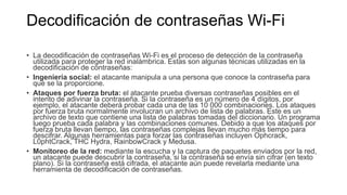 Decodificación de contraseñas Wi-Fi
• La decodificación de contraseñas Wi-Fi es el proceso de detección de la contraseña
utilizada para proteger la red inalámbrica. Estas son algunas técnicas utilizadas en la
decodificación de contraseñas:
• Ingeniería social: el atacante manipula a una persona que conoce la contraseña para
que se la proporcione.
• Ataques por fuerza bruta: el atacante prueba diversas contraseñas posibles en el
intento de adivinar la contraseña. Si la contraseña es un número de 4 dígitos, por
ejemplo, el atacante deberá probar cada una de las 10 000 combinaciones. Los ataques
por fuerza bruta normalmente involucran un archivo de lista de palabras. Este es un
archivo de texto que contiene una lista de palabras tomadas del diccionario. Un programa
luego prueba cada palabra y las combinaciones comunes. Debido a que los ataques por
fuerza bruta llevan tiempo, las contraseñas complejas llevan mucho más tiempo para
descifrar. Algunas herramientas para forzar las contraseñas incluyen Ophcrack,
L0phtCrack, THC Hydra, RainbowCrack y Medusa.
• Monitoreo de la red: mediante la escucha y la captura de paquetes enviados por la red,
un atacante puede descubrir la contraseña, si la contraseña se envía sin cifrar (en texto
plano). Si la contraseña está cifrada, el atacante aún puede revelarla mediante una
herramienta de decodificación de contraseñas.
 