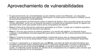 Aprovechamiento de vulnerabilidades
• El aprovechamiento de vulnerabilidades es otro método común de infiltración. Los atacantes
analizan las computadoras para obtener información. A continuación encontrará un método común
de aprovechamiento de vulnerabilidades:
• Paso 1. Recopilación de información sobre el sistema de destino. Esto se puede hacer de muchas
formas diferentes, como con un escáner de puerto o a través de la ingeniería social. El objetivo es
aprender tanto como sea posible acerca de la computadora de destino.
• Paso 2. Parte de la información pertinente aprendida en el Paso 1 puede ser el sistema operativo,
su versión y una lista de los servicios que ejecuta.
• Paso 3. Una vez que conoce el sistema operativo y la versión del objetivo, el atacante busca
cualquier vulnerabilidad conocida específica para dicha versión del SO u otros servicios del sistema
operativo.
• Paso 4. Cuando encuentra una vulnerabilidad, el atacante busca usar un ataque desarrollado
anteriormente. Si no se ha desarrollado ningún ataque, el atacante puede considerar desarrollar
uno.
• La Figura 1 representa a un atacante que usa Whois, una base de datos de Internet pública que
contiene información sobre nombres de dominio y personas registradas. La Figura 2 representa a
un atacante que usa la herramienta Nmap, un escáner popular de puerto. Con un escáner de
puerto, un atacante puede sondear los puertos de la computadora de un objetivo para conocer qué
servicios se ejecutan en la computadora.
 