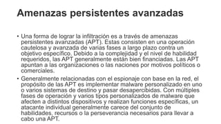 Amenazas persistentes avanzadas
• Una forma de lograr la infiltración es a través de amenazas
persistentes avanzadas (APT). Estas consisten en una operación
cautelosa y avanzada de varias fases a largo plazo contra un
objetivo específico. Debido a la complejidad y el nivel de habilidad
requeridos, las APT generalmente están bien financiadas. Las APT
apuntan a las organizaciones o las naciones por motivos políticos o
comerciales.
• Generalmente relacionadas con el espionaje con base en la red, el
propósito de las APT es implementar malware personalizado en uno
o varios sistemas de destino y pasar desapercibidas. Con múltiples
fases de operación y varios tipos personalizados de malware que
afecten a distintos dispositivos y realizan funciones específicas, un
atacante individual generalmente carece del conjunto de
habilidades, recursos o la perseverancia necesarios para llevar a
cabo una APT.
 