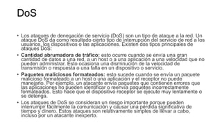 DoS
• Los ataques de denegación de servicio (DoS) son un tipo de ataque a la red. Un
ataque DoS da como resultado cierto tipo de interrupción del servicio de red a los
usuarios, los dispositivos o las aplicaciones. Existen dos tipos principales de
ataques DoS:
• Cantidad abrumadora de tráfico: esto ocurre cuando se envía una gran
cantidad de datos a una red, a un host o a una aplicación a una velocidad que no
pueden administrar. Esto ocasiona una disminución de la velocidad de
transmisión o respuesta o una falla en un dispositivo o servicio.
• Paquetes maliciosos formateados: esto sucede cuando se envía un paquete
malicioso formateado a un host o una aplicación y el receptor no puede
manejarlo. Por ejemplo, un atacante envía paquetes que contienen errores que
las aplicaciones no pueden identificar o reenvía paquetes incorrectamente
formateados. Esto hace que el dispositivo receptor se ejecute muy lentamente o
se detenga.
• Los ataques de DoS se consideran un riesgo importante porque pueden
interrumpir fácilmente la comunicación y causar una pérdida significativa de
tiempo y dinero. Estos ataques son relativamente simples de llevar a cabo,
incluso por un atacante inexperto.
 