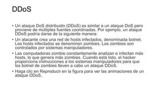 DDoS
• Un ataque DoS distribuido (DDoS) es similar a un ataque DoS pero
proviene de múltiples fuentes coordinadas. Por ejemplo, un ataque
DDoS podría darse de la siguiente manera:
• Un atacante crea una red de hosts infectados, denominada botnet.
Los hosts infectados se denominan zombies. Los zombies son
controlados por sistemas manipuladores.
• Las computadoras zombie constantemente analizan e infectan más
hosts, lo que genera más zombies. Cuando está listo, el hacker
proporciona instrucciones a los sistemas manipuladores para que
los botnet de zombies lleven a cabo un ataque DDoS.
• Haga clic en Reproducir en la figura para ver las animaciones de un
ataque DDoS.
 
