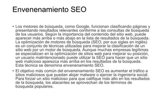 Envenenamiento SEO
• Los motores de búsqueda, como Google, funcionan clasificando páginas y
presentando resultados relevantes conforme a las consultas de búsqueda
de los usuarios. Según la importancia del contenido del sitio web, puede
aparecer más arriba o más abajo en la lista de resultados de la búsqueda.
La optimización de motores de búsqueda (SEO, por sus siglas en inglés)
es un conjunto de técnicas utilizadas para mejorar la clasificación de un
sitio web por un motor de búsqueda. Aunque muchas empresas legítimas
se especializan en la optimización de sitios web para mejorar su posición,
un usuario malintencionado puede utilizar la SEO para hacer que un sitio
web malicioso aparezca más arriba en los resultados de la búsqueda.
Esta técnica se denomina envenenamiento SEO.
• El objetivo más común del envenenamiento SEO es aumentar el tráfico a
sitios maliciosos que puedan alojar malware o ejercer la ingeniería social.
Para forzar un sitio malicioso para que califique más alto en los resultados
de la búsqueda, los atacantes se aprovechan de los términos de
búsqueda populares.
 