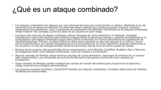 ¿Qué es un ataque combinado?
• Los ataques combinados son ataques que usan diversas técnicas para comprometer un objetivo. Mediante el uso de
varias técnicas de ataque simultáneas, los atacantes tienen malware que combina gusanos, troyanos, spyware,
registradores de pulsaciones, spam y esquemas de suplantación de identidad. Esta tendencia de ataques combinados
revela malware más complejo y pone los datos de los usuarios en gran riesgo.
• Los tipos más comunes de ataque combinado utilizan mensajes de correo electrónico no deseado, mensajes
instantáneos o sitios web legítimos para distribuir enlaces donde se descarga malware o spyware secretamente en la
computadora. Otro ataque combinado común utiliza DDoS combinado con correos electrónicos de suplantación de
identidad (phishing). Primero, el ataque DDoS se utiliza para suspender un sitio web popular de un banco y enviar
correos electrónicos a sus clientes disculpándose por la inconveniencia. El correo electrónico además redirecciona a
los usuarios a un sitio de emergencia falso donde la información real de inicio de sesión puede ser robada.
• Muchos de los gusanos más perjudiciales de las computadoras, como Nimbda, CodeRed, BugBear, Klez y Slammer,
se categorizan mejor como ataques combinados, como se muestra a continuación:
• Algunas variantes de Nimbda utilizan archivos adjuntos de correo electrónico, descargas de archivos de un servidor
web comprometido y uso compartido de archivos de Microsoft (intercambios anónimos) como métodos de
propagación.
• Otras variantes de Nimbda pueden modificar las cuentas de invitado del sistema para proporcionar al atacante o
código malicioso los privilegios administrativos.
• Los gusanos recientes Conficker y ZeuS/LICAT también son ataques combinados. Conficker utiliza todos los métodos
de distribución tradicionales.
 
