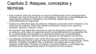 Capítulo 2: Ataques, conceptos y
técnicas
• Este capítulo cubre las maneras en que los profesionales de la ciberseguridad
analizan qué ocurrió después de un ciberataque. Explica las vulnerabilidades de
seguridad en software y hardware y las distintas categorías de las
vulnerabilidades de seguridad.
• Explica los diferentes tipos de software malicioso (conocido como malware) y los
síntomas de malware. Parte del malware analizado incluyó virus, gusanos,
troyanos, spyware, adware y otros.
• Se cubrieron las diferentes maneras en que los atacantes pueden infiltrarse en
un sistema, entre ellas, la ingeniería social, la decodificación de contraseñas Wi-
Fi, la suplantación de identidad y el aprovechamiento de vulnerabilidades.
También se explicaron distintos tipos de ataques de denegación de servicio.
• Los ataques combinados usan varias técnicas para infiltrarse en un sistema y
atacarlo. Muchos de los gusanos más perjudiciales para las computadoras, como
Nimbda, CodeRed, BugBear, Klez y Slammer, se categorizan mejor como
ataques combinados. Cuando un ataque no puede evitarse, es el trabajo del
profesional de ciberseguridad reducir el impacto de dicho ataque.
 