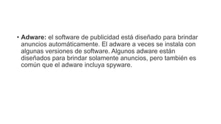 • Adware: el software de publicidad está diseñado para brindar
anuncios automáticamente. El adware a veces se instala con
algunas versiones de software. Algunos adware están
diseñados para brindar solamente anuncios, pero también es
común que el adware incluya spyware.
 