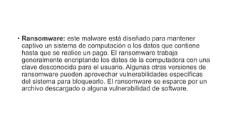 • Ransomware: este malware está diseñado para mantener
captivo un sistema de computación o los datos que contiene
hasta que se realice un pago. El ransomware trabaja
generalmente encriptando los datos de la computadora con una
clave desconocida para el usuario. Algunas otras versiones de
ransomware pueden aprovechar vulnerabilidades específicas
del sistema para bloquearlo. El ransomware se esparce por un
archivo descargado o alguna vulnerabilidad de software.
 