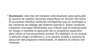 • Scareware: este tipo de malware está diseñado para persuadir
al usuario de realizar acciones específicas en función del temor.
El scareware falsifica ventanas emergentes que se asemejan a
las ventanas de diálogo del sistema operativo. Estas ventanas
muestran mensajes falsificados que indican que el sistema está
en riesgo o necesita la ejecución de un programa específico
para volver al funcionamiento normal. En realidad, no se evaluó
ni detectó ningún problema y, si el usuario acepta y autoriza la
ejecución del programa mencionado, el sistema se infecta con
malware.
 