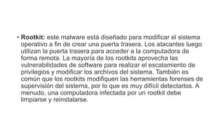 • Rootkit: este malware está diseñado para modificar el sistema
operativo a fin de crear una puerta trasera. Los atacantes luego
utilizan la puerta trasera para acceder a la computadora de
forma remota. La mayoría de los rootkits aprovecha las
vulnerabilidades de software para realizar el escalamiento de
privilegios y modificar los archivos del sistema. También es
común que los rootkits modifiquen las herramientas forenses de
supervisión del sistema, por lo que es muy difícil detectarlos. A
menudo, una computadora infectada por un rootkit debe
limpiarse y reinstalarse.
 