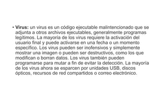 • Virus: un virus es un código ejecutable malintencionado que se
adjunta a otros archivos ejecutables, generalmente programas
legítimos. La mayoría de los virus requiere la activación del
usuario final y puede activarse en una fecha o un momento
específico. Los virus pueden ser inofensivos y simplemente
mostrar una imagen o pueden ser destructivos, como los que
modifican o borran datos. Los virus también pueden
programarse para mutar a fin de evitar la detección. La mayoría
de los virus ahora se esparcen por unidades USB, discos
ópticos, recursos de red compartidos o correo electrónico.
 