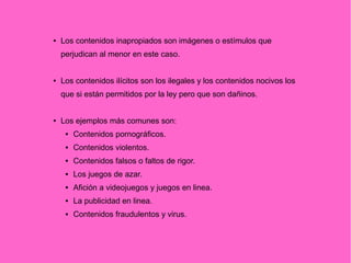 ● Los contenidos inapropiados son imágenes o estímulos que
perjudican al menor en este caso.
● Los contenidos ilícitos son los ilegales y los contenidos nocivos los
que si están permitidos por la ley pero que son dañinos.
● Los ejemplos más comunes son:
 Contenidos pornográficos.
 Contenidos violentos.
 Contenidos falsos o faltos de rigor.
 Los juegos de azar.
 Afición a videojuegos y juegos en linea.
 La publicidad en linea.
 Contenidos fraudulentos y virus.
 