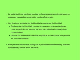 ● La suplantación de identidad consiste en hacerse pasar por otra persona, en
ocasiones causándole un perjuicio, con beneficio propio.
● Hay dos tipos: suplantación de identidad y usurpación de identidad.
 Suplantación de identidad: consiste en acceder a una cuenta ajena o
crear un perfil de otra persona (no solo coincidiendo el nombre) sin su
consentimiento.
 Usurpación de identidad: consiste en publicar en nombre de una persona
sin su consentimiento.
● Para prevenir estos casos: configurar la privacidad correctamente y nuestras
contraseñas y pensar antes de actuar.
 