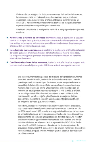 El desarrollo tecnológico sin duda pone en manos de los ciberdelincuentes
herramientas cada vez más poderosas. Los avances que se producen
en campos como la inteligencia artificial, el big data o el internet de las
cosas (IoT) no hacen sino perfeccionar las técnicas de ataque y extender
exponencialmente su capacidad para hacer daño.
En el caso concreto de la inteligencia artificial, el peligro puede venir por tres
caminos:
Aumentando el número de amenazas existentes, pues, al abaratarse el coste de
realizar un ataque, dado que se automatizan numerosas funciones que antes tenían
que realizar los humanos, se incrementa notablemente el número de actores que
ahora pueden permitirse llevarlo a cabo.
Introduciendo nuevas amenazas, al posibilitar la inteligencia artificial la realización
de tareas que antes eran impracticables para los humanos. Y, por si fuera poco,
las máquinas inteligentes permiten analizar las vulnerabilidades de los sistemas
informáticos de defensa.
Cambiando el carácter de las amenazas, haciendo más efectivos los ataques, más
precisos en alcanzar el objetivo y más difíciles de atribuir a un agente concreto.
Si a esto le sumamos la capacidad del big data para procesar volúmenes
colosales de información, la situación es aún más alarmante. También
pueden producirse nuevos tipos de amenazas que se aprovechen de la
capacidad de la inteligencia artificial para analizar el comportamiento
humano, los estados de ánimo y las creencias, alimentándola con los
millones de datos personales distribuidos por la red. Es más, el análisis
de esta ingente cantidad de datos personales puede colaborar en la
manipulación social, el engaño y la difusión de propaganda dirigida;
por ejemplo, mediante la creación y edición por inteligencia artificial
de imágenes de vídeo que parezcan reales.
Por último, el creciente número de dispositivos conectados a las redes,
cuya base instalada está previsto que se incremente a razón de un 15 a
un 20% anual hasta 2020, convierte la seguridad del internet de las cosas
en un factor clave para prevenir amenazas. Muchos de estos dispositivos,
especialmente las cámaras y los grabadores de vídeo digital, no resultan
difíciles de hackear y pueden ser incorporados a una botnet, una red de
robots maliciosos, para llevar a cabo ataques del tipo DDoS. Esto fue lo
que ocurrió en 2016, cuando un ciberataque contra los servidores del
proveedor de servicios DNS Dyn, a través de un gran número de dispositivos
IoT hackeados, bloqueó Twitter, Amazon y varias decenas de otros sitios
de tráfico intenso.
D I G I T A L E S
 