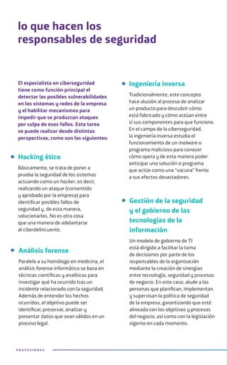 El especialista en ciberseguridad
tiene como función principal el
detectar las posibles vulnerabilidades
en los sistemas y redes de la empresa
y el habilitar mecanismos para
impedir que se produzcan ataques
por culpa de esos fallos. Esta tarea
se puede realizar desde distintas
perspectivas, como son las siguientes:
lo que hacen los
responsables de seguridad
Hacking ético
Básicamente, se trata de poner a
prueba la seguridad de los sistemas
actuando como un hacker, es decir,
realizando un ataque (consentido
y aprobado por la empresa) para
identificar posibles fallos de
seguridad y, de esta manera,
solucionarlos. No es otra cosa
que una manera de adelantarse
al ciberdelincuente.
P R O F E S I O N E S
Ingeniería inversa
Tradicionalmente, este concepto
hace alusión al proceso de analizar
un producto para descubrir cómo
está fabricado y cómo actúan entre
sí sus componentes para que funcione.
En el campo de la ciberseguridad,
la ingeniería inversa estudia el
funcionamiento de un malware o
programa malicioso para conocer
cómo opera y de esta manera poder
anticipar una solución o programa
que actúe como una “vacuna” frente
a sus efectos devastadores.
Análisis forense
Paralelo a su homólogo en medicina, el
análisis forense informático se basa en
técnicas científicas y analíticas para
investigar qué ha ocurrido tras un
incidente relacionado con la seguridad.
Además de entender los hechos
ocurridos, el objetivo puede ser
identificar, preservar, analizar y
presentar datos que sean válidos en un
proceso legal.
Gestión de la seguridad
y el gobierno de las
tecnologías de la
información
Un modelo de gobierno de TI
está dirigido a facilitar la toma
de decisiones por parte de los
responsables de la organización
mediante la creación de sinergias
entre tecnología, seguridad y procesos
de negocio. En este caso, alude a las
personas que planifican, implementan
y supervisan la política de seguridad
de la empresa, garantizando que esté
alineada con los objetivos y procesos
del negocio, así como con la legislación
vigente en cada momento.
 