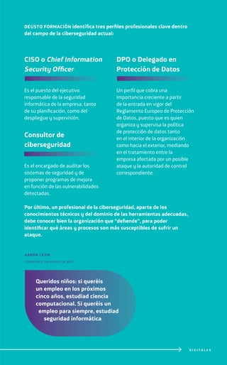 DEUSTO FORMACIÓN identifica tres perfiles profesionales clave dentro
del campo de la ciberseguridad actual:
Por último, un profesional de la ciberseguridad, aparte de los
conocimientos técnicos y del dominio de las herramientas adecuadas,
debe conocer bien la organización que “defiende”, para poder
identificar qué áreas y procesos son más susceptibles de sufrir un
ataque.
CISO o Chief Information
Security Officer
Es el puesto del ejecutivo
responsable de la seguridad
informática de la empresa, tanto
de su planificación, como del
despliegue y supervisión.
Consultor de
ciberseguridad
Es el encargado de auditar los
sistemas de seguridad y de
proponer programas de mejora
en función de las vulnerabilidades
detectadas.
DPO o Delegado en
Protección de Datos
Un perfil que cobra una
importancia creciente a partir
de la entrada en vigor del
Reglamento Europeo de Protección
de Datos, puesto que es quien
organiza y supervisa la política
de protección de datos tanto
en el interior de la organización
como hacia el exterior, mediando
en el tratamiento entre la
empresa afectada por un posible
ataque y la autoridad de control
correspondiente.
D I G I T A L E S
Queridos niños: si queréis
un empleo en los próximos
cinco años, estudiad ciencia
computacional. Si queréis un
empleo para siempre, estudiad
seguridad informática
a aron levie
consejero delegado de box
 