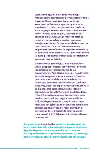 Quedas con alguien a través de WhatsApp,
mantienes una conversación por videoconferencia a
través de Skype, muestras las fotos de tus
vacaciones en Facebook, aprendes gracias a un
tutorial de YouTube, compras online a través de
Amazon, pagas en una tienda física con el teléfono
móvil… No hay duda de que ya vivimos en una
sociedad digital. Cada vez es mayor la parte de
nuestra vida que volcamos en las redes para
trabajar, divertirnos, formarnos o relacionarnos con
otras personas. Ya no es concebible que una
empresa o institución viva de espaldas a internet, y
no solo debe tener presencia allí, sino convertirlo en
un canal para desarrollar su actividad e interactuar
con sus grupos de interés.
Un mundo más tecnológico tiene innumerables
ventajas y puede mejorar sobremanera la vida de
las personas y el funcionamiento de las
organizaciones. Pero al igual que en el mundo físico,
en donde nos pueden robar la cartera o forzar la
puerta de nuestra vivienda, en la red existen
numerosas amenazas relacionadas con conductas
delictivas. Desde la simple introducción de malware
en ordenadores personales, hasta el robo de
contraseñas y la suplantación de identidad; desde
robar información sensible a las empresas, hasta
derribar los servidores corporativos mediante
millones de peticiones de conexión simultáneas
realizadas por ejércitos de dispositivos zombis. Los
ataques suelen perseguir el robo, alteración o
destrucción de información, la extorsión a los
usuarios o el boicot del negocio llevado a cabo por
una empresa.
Se conoce como ciberseguridad la práctica basada en proteger
los sistemas informáticos, las redes y los programas de ataques
digitales. En general, en una organización se trata de una
estrategia que implica a las personas, los procesos y la tecnología
para crear múltiples capas de protección ante los ciberataques.
D I G I T A L E S
 