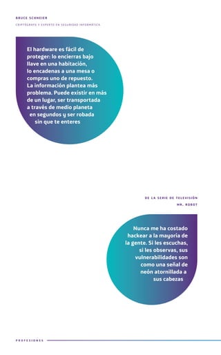 bruce schneier
criptógrafo y experto en seguridad informática
de l a serie de televisión
mr. robot
El hardware es fácil de
proteger: lo encierras bajo
llave en una habitación,
lo encadenas a una mesa o
compras uno de repuesto.
La información plantea más
problema. Puede existir en más
de un lugar, ser transportada
a través de medio planeta
en segundos y ser robada
sin que te enteres
Nunca me ha costado
hackear a la mayoría de
la gente. Si les escuchas,
si les observas, sus
vulnerabilidades son
como una señal de
neón atornillada a
sus cabezas
P R O F E S I O N E S
 