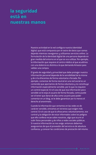 Nuestra actividad en la red configura nuestra identidad
digital, que está compuesta por el rastro de datos que vamos
dejando mientras navegamos y utilizamos servicios online. La
formulación de la identidad digital de una persona depende en
gran medida del entorno en el que se va a utilizar. Por ejemplo,
la información que requiere el centro médico al que acudimos
con una dolencia es distinta a la que demanda Amazon para
validar una compra.
El grado de seguridad y privacidad que debe proteger nuestra
información personal depende de la sensibilidad de la misma
y de si la ofrecemos de forma voluntaria o forzada. Por
ejemplo, comentar de forma neutral en una red social es un
contenido que aportamos de forma voluntaria y no constituye
información especialmente sensible, por lo que no requiere
un control especial. En el caso de que esa información poco
sensible se le exija al usuario de forma forzada, como puede
ser el tener que darse de alta como usuario para poder
comentar en un blog, se le debe garantizar por lo menos el
derecho al anonimato.
Cuando la información que vertemos en las redes es de
carácter sensible, entramos en terrenos que exigen más
control. En el caso de que la ofrezcamos voluntariamente, ese
control y la obligación de estar informados sobre los peligros
que ello conlleva recae sobre nosotros, algo que ocurre al
subir fotos personales y de niños a redes sociales públicas.
Si nuestra información se nos exige, entonces debemos
asegurarnos de que el proveedor del servicio es de absoluta
confianza, y conocer las condiciones de prestación del mismo.
la seguridad
está en
nuestras manos
D I G I T A L E S
 
