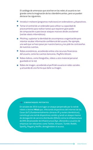 El catálogo de amenazas que acechan en las redes al usuario es tan
grande como la imaginación de los ciberdelincuentes, pero se pueden
destacar las siguientes:
Introducir malware (programas maliciosos) en ordenadores y dispositivos.
Tomar el control de un ordenador para utilizar su capacidad de
procesamiento para realizar tareas que requieren gran poder
de computación o para lanzar ataques masivos desde una botnet
(red de robots informáticos).
Phishing, suplantar la identidad de una empresa u organización para
intentar recabar información confidencial del usuario. Por ejemplo,
una web que se hace pasar por nuestro banco y nos pide las contraseñas
de nuestras cuentas.
Robos económicos, accediendo online a los recursos financieros
del usuario, como las cuentas bancarias, PayPal o bitcoin.
Robos lúdicos, como fotografías, vídeos u otro material personal
guardado en la red.
Robos de imagen, accediendo al perfil del usuario en redes sociales
y actuando de una forma que dañe su imagen.
D I G I T A L E S
En octubre de 2016 tuvo lugar un ataque perpetrado por la red de
robots o botnet Mirai que, infectando dispositivos del internet de las
Cosas (IoT) (fundamentalmente cámaras-IP y routers domésticos),
constituyó una red de dispositivos zombis y lanzó un ataque masivo
de denegación de servicio distribuido (DDoS) contra la infraestructura
de DNS del proveedor de infraestructura Dyn, afectando a usuarios de
empresas tan relevantes como Twitter, Amazon, Tumblr, Reddit,
Spotify, Paypal y Netflix, denegándoles el acceso.
CI BERATAQUES POTENTES
 