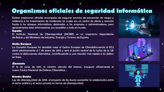 Existen organismos oficiales encargados de asegurar servicios de prevención de riesgos y
asistencia a los tratamientos de incidencias los cuales son un centro de alerta y reacción
frente a los ataques informáticos, destinados a las empresas o administradores, pero
generalmente estas informaciones son accesibles a todo el mundo.
España
El Instituto Nacional de Ciberseguridad (INCIBE) es un organismo dependiente
de Red.es y del Ministerio de Industria, Energía y Turismo de España.
Unión Europea
La Comisión Europea ha decidido crear el Centro Europeo de Ciberdelincuencia el EC3
abrió efectivamente el 1 de enero de 2013 y será el punto central de la lucha de la UE
contra la delincuencia cibernética , contribuyendo a una reacción más rápida a los delitos
en línea.
Alemania
El 16 de junio de 2011, el ministro alemán del Interior, inauguró oficialmente el
nuevo Centro Nacional de Defensa Cibernética. .
Estados Unidos
Ley de ciberseguridad de 2010, el proyecto de ley busca aumentar la colaboración entre
el sector público y el sector privado en temas de ciberseguridad.
 
