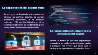 definen la forma en que una organización
responde a un incidente de ciberseguridad o
a cualquier otro evento que cause que se
detengan sus operaciones o se pierdan datos.
Se encargan de Enseñarles a los usuarios a
eliminar los archivos adjuntos de correos
electrónicos sospechosos, a no conectar
unidades USB no identificadas y otras
lecciones importantes es fundamental para
la seguridad de cualquier organización.
 