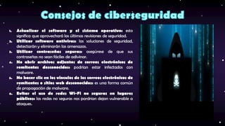1. Actualizar el software y el sistema operativo: esto
significa que aprovechará las últimas revisiones de seguridad.
2. Utilizar software antivirus: las soluciones de seguridad,
detectarán y eliminarán las amenazas.
3. Utilizar contraseñas seguras: asegúrese de que sus
contraseñas no sean fáciles de adivinar.
4. No abrir archivos adjuntos de correos electrónicos de
remitentes desconocidos: podrían estar infectados con
malware.
5. No hacer clic en los vínculos de los correos electrónicos de
remitentes o sitios web desconocidos: es una forma común
de propagación de malware.
6. Evitar el uso de redes Wi-Fi no seguras en lugares
públicos: las redes no seguras nos pordrian dejan vulnerable a
ataques.
 
