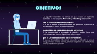 La seguridad informática se plantea en que pueden ser fácilmente
clasificados en tres categorías: Prevención, detección y recuperación
QUÉ ES CIBERSEGURIDAD PREVENTIVA:
Es la que se encarga de establecer medios que garanticen la protección e
inaccesibilidad al interior de nuestro dispositivo.
SIGNIFICADO DE CIBERSEGURIDAD DE DETECCIÓN:
Es la ciberseguridad la encargada de descubrir posibles fisuras que
realmente pongan nuestros dispositivos y redes en riesgo.
QUÉ ES LA CIBERSEGURIDAD DE RECUPERACIÓN:
Si a pesar de establecer métodos de prevención y detección, el ataque
consigue romper nuestras barreras, entonces adoptamos una estrategia de
ciberseguridad de recuperación.
 