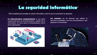 La infraestructura computacional: es una parte
fundamental para el almacenamiento y gestión de la
información, así como para el funcionamiento mismo
de la organización.
Los usuarios: son las personas que utilizan la
estructura tecnológica, zona de comunicaciones y que
gestionan la información.
Está concebida para proteger los activos informáticos, entre los que se encuentran los siguientes:
 