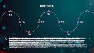 El ciberespacio deja de ser dominio exclusivo de las empresas tecnológicas y el ejército.
Las organizaciones criminales comenzaron a financiar en gran medida los ataques cibernéticos
profesionales y los gobiernos comenzaron a tomar medidas drásticas contra la ciberdelincuencia. En
estos años la Seguridad Informática comenzó a avanzar.
Los ordenadores con acceso a internet eran exclusivos de la administración pública, las instituciones
financieras y muchos otros ámbitos de la vida. En esta década el conocimiento público de esta nueva
tecnología aumentó considerablemente.
La pandemia acelero el proceso.
Las organizaciones pusieron a sus empleados a trabajar a distancia. Esto dio lugar a que millones de
personas se conectaran a bases de datos de las empresas desde sus propios hogares, haciendo màs
fácil para los ciberatacantes obtener acceso a ordenadores personales.
Crece la conciencia pública en torno a la recopilación de datos. Algunas empresas guardaban
información sobre sus usuarios, dado que la seguridad gubernamental no era suficiente, por lo que
podían hacerlo sin infringir ninguna ley.
Surgió un mercado de productos de privacidad, los usuarios podían comprar aplicaciones y softwares
para ayudarles a mantener su privacidad en línea.
Se creó el Creeper (programa independientemente que se movía entre ordenadores y mostraba el mensaje “Soy
creeper. Atrápame si puedes”).
Aquella plantilla era auto operativa y autorreplicante
Ray Tomlinson (el inventor del correo electrónico) creó un programa para perseguir y eliminar el virus (Reaper)
Fueron el primer sistema antivirus de malware y el primer programa con la capacidad de auto replicarse
HISTORIA
‘50
‘00
‘90
‘10
‘80
‘70
‘60 ‘20
Nació cuando se comenzaron a conectar los equipos y a desarrollarse las primeras redes informáticas
y módems
La ARPA (Agencia de Proyectos de Investigación Avanzada ) desarrolló un sistema que permitía a los
ordenadores comunicarse entre sí
Expectativas a futuro: Se cree que la ciberseguridad se convertirá en responsabilidad de los
sistemas de Inteligencia Artificial (IA), robots de software autodidactas, con la suficiente capacidad de
procesamiento para predecir y comprender las amenazas en línea.
Se pronostica que el tamaño del mercado mundial de Ciberseguridad crecerá a 345,4 mil millones de
dólares para 2026.
 