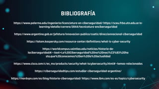 BIBLIOGRAFÍA
https://www.palermo.edu/ingenieria/licenciatura-en-ciberseguridad/ https://sceu.frba.utn.edu.ar/e-
learning/detalle/carrera/2844/tecnicatura-enciberseguridad
https://www.argentina.gob.ar/jefatura/innovacion-publica/ssetic/direccionnacional-ciberseguridad
https://latam.kaspersky.com/resource-center/definitions/what-is-cyber-security
https://worldcampus.saintleo.edu/noticias/historia-de-
laciberseguridad#:~:text=La%20Ciberseguridad%20no%20naci%C3%B3%20ha
sta,que%20conocemos%20en%20la%20actualidad
https://www.cisco.com/c/es_mx/products/security/what-iscybersecurity.html#~temas-relacionados
https://ciberseguridadtips.com/estudiar-ciberseguridad-argentina/
https://nordvpn.com/es/blog/historia-ciberseguridad/ https://www.ibm.com/es-es/topics/cybersecurity
 